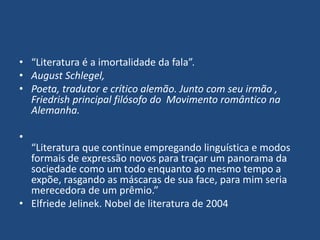 • “Literatura é a imortalidade da fala”.
• August Schlegel,
• Poeta, tradutor e crítico alemão. Junto com seu irmão ,
Friedrish principal filósofo do Movimento romântico na
Alemanha.
•
“Literatura que continue empregando linguística e modos
formais de expressão novos para traçar um panorama da
sociedade como um todo enquanto ao mesmo tempo a
expõe, rasgando as máscaras de sua face, para mim seria
merecedora de um prêmio.”
• Elfriede Jelinek. Nobel de literatura de 2004
 