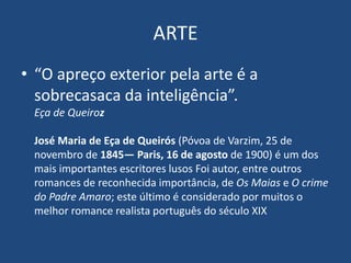 ARTE
• “O apreço exterior pela arte é a
sobrecasaca da inteligência”.
Eça de Queiroz
José Maria de Eça de Queirós (Póvoa de Varzim, 25 de
novembro de 1845— Paris, 16 de agosto de 1900) é um dos
mais importantes escritores lusos Foi autor, entre outros
romances de reconhecida importância, de Os Maias e O crime
do Padre Amaro; este último é considerado por muitos o
melhor romance realista português do século XIX
 