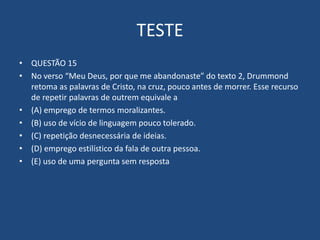 TESTE
• QUESTÃO 15
• No verso “Meu Deus, por que me abandonaste” do texto 2, Drummond
retoma as palavras de Cristo, na cruz, pouco antes de morrer. Esse recurso
de repetir palavras de outrem equivale a
• (A) emprego de termos moralizantes.
• (B) uso de vício de linguagem pouco tolerado.
• (C) repetição desnecessária de ideias.
• (D) emprego estilístico da fala de outra pessoa.
• (E) uso de uma pergunta sem resposta
 
