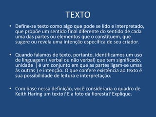 TEXTO
• Define-se texto como algo que pode se lido e interpretado,
que propõe um sentido final diferente do sentido de cada
uma das partes ou elementos que o constituem, que
sugere ou revela uma intenção específica de seu criador.
• Quando falamos de texto, portanto, identificamos um uso
de linguagem ( verbal ou não verbal) que tem significado,
unidade ( é um conjunto em que as partes ligam-se umas
às outras ) e intenção. O que confere existência ao texto é
sua possibilidade de leitura e interpretação.
• Com base nessa definição, você consideraria o quadro de
Keith Haring um texto? E a foto da floresta? Explique.
 