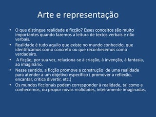 Arte e representação
• O que distingue realidade e ficção? Esses conceitos são muito
importantes quando fazemos a leitura de textos verbais e não
verbais.
• Realidade é tudo aquilo que existe no mundo conhecido, que
identificamos como concreto ou que reconhecemos como
verdadeiro.
• A ficção, por sua vez, relaciona-se à criação, à invenção, à fantasia,
ao imaginário.
• Nesse sentido, a ficção promove a construção de uma realidade
para atender a um objetivo específico ( promover a reflexão,
encantar, critica divertir, etc.)
• Os mundos ficcionais podem corresponder à realidade, tal como a
conhecemos, ou propor novas realidades, inteiramente imaginadas.
 