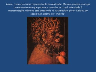 Assim, toda arte é uma representação da realidade. Mesmo quando se ocupa
de elementos em que podemos reconhecer o real, arte ainda é
representação. Observe este quadro de G. Arcimboldo, pintor italiano do
século XVI. Chama-se “ Inverno”
 