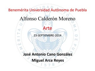 Benemérita Universidad Autónoma de Puebla 
Alfonso Calderón Moreno 
Arte 
23-SEPTIEMBRE-2014 
José Antonio Cano González 
Miguel Arce Reyes 
 