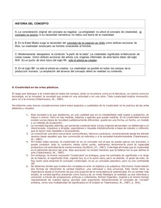 HISTORIA DEL CONCEPTO 
A. La consideración original del concepto es negativa. La antigüedad no utilizó el concepto de creatividad, el 
concepto no existía, ni su necesidad semántica, no había una teoría de la creatividad. 
B. En la Edad Media surge la necesidad del concepto de la creación ex nihilo como atributo exclusivo de 
Dios. La creatividad existe pero es hombre innacesible al hombre. 
C. Modernamente desaparece la condición "a partir de la nada". La creatividad significaba la fabricación de 
cosas nuevas. Como atributo exclusivo del artista. Los orígenes informales de esta teoría datan del siglo 
XVII. Es un punto de vista típico del siglo XX: sólo el artista es creador. 
D. En el siglo XIX no sólo el artista es creativo. La creatividad es posible en todos los campos de la 
producción humana. La ampliación del alcance del concepto alteró en realidad su contenido. 
9. Creatividad en las artes plásticas. 
El rasgo que distingue a la creatividad en todos los campos, tanto en la pintura como en la literatura, en ciencia como en 
tecnología, es la novedad: la novedad que existe en una actividad o en una obra. Toda creatividad implica innovación, 
pero no a la inversa (Tatarkiewicz, W., 1987). 
Permítanme unas breves consideraciones sobre estos aspectos y cualidades de la creatividad en la práctica de las artes 
plásticas y visuales: 
1. Esta novedad a la que aludíamos, es una cualidad que en su inestabilidad está sujeta a gradación; es 
mayor o menor. Pero no hay medida, balanza o aparato que pueda medirla. En la creatividad humana 
existen varias clases de novedad cualitativamente diferentes: puede ser una forma, un hecho, un modelo 
y un método de producción. 
2. La novedad lograda, además, por personas creativas tiene varios orígenes personales: es deliberada o no 
intencionada, impulsiva o dirigida, espontánea o resuelta metódicamente a base de estudio y reflexión, 
que la hacen más inestable e inconsistente. 
3. La creación de una obra nueva tiene varios efectos, teóricos y prácticos, comprendiendo desde los efectos 
neutros hasta aquellos que han conmovido al individuo y a la sociedad transformándola (Tatarkiewicz, 
W., 1987). 
4. Por todas estas razones, la creatividad no es un concepto con el que se pueda operar con precisión, o 
puede constituir todo lo contrario. Hasta cierto punto, podríamos denominar la como la capacidad 
productiva y la actividad de la mente humana (Guilford, J.P., 1967). Coleridge afirmaba que la creatividad 
es el elemento decisivo del arte. Esta asociación no existió mientras que la belleza fue la que definía el 
arte (Tatarkiewicz, W., 1987). 
5. Sin embargo, la misma expresión "creatividad" es ambigua, pues ha cambiado de significado a lo largo 
de la historia, el significado final, vigente hoy es a lo sumo claro, pero no distinto. A pesar de esto, no 
hay razón para desechar el concepto creatividad; no es un concepto operativo, pero es una contraseña 
útil. 
6. No debemos olvidar que existen dos verdades en arte: la objetiva y la subjetiva. Del mismo modo habrán 
dos formas de interpretar la verdad objetiva: una individual y otra universal. Este hecho tiene su 
importancia desde el momento de que una acepción de la veracidad es la autenticidad. En un sentido más 
amplio, la verdad significa presentar como fuera y de un modo fidedigno la realidad, ya sea individual o 
universal: a través de proposiones, pinturas o volúmenes. Roman Ingarden, original y al mismo tiempo 
representante de nuestra época, percibió este argumento dimensionando el concepto de "verdad" 
artística, como una multiplicidad de significados en él (citado en Tatarkiewicz, W., 1987; p. 343). 
 