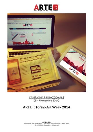 CAMPAGNA PROMOZIONALE 
(3 – 9 Novembre 2014) 
ARTE.it Torino Art Week 2014 
ARTE.it SRL 
Via V.Veneto 169 – 00187 Roma | Sede legale: Via Ostiense 121 – 00154 Roma 
+39.06.99336514 | www.arte.it | info@arte.it 
 