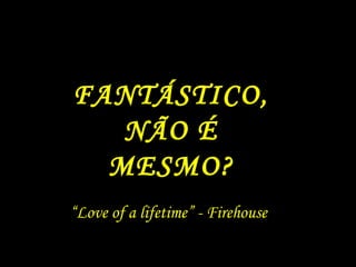“ Love of a lifetime” - Firehouse FANTÁSTICO, NÃO É MESMO? 