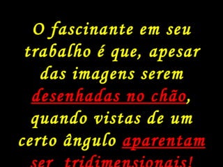 Julian Beever é um artista inglês, muito famoso e conhecido pela arte que ele faz nas calçadas de ruas na Inglaterra, França, Alemanha, Os Estados Unidos, Austrália, e Bélgica. O fascinante é, que apesar das imagens serem desenhadas no chão, quando visto de um certo ângulo parecem ser 3-dimensionais! Muito legal.. O fascinante em seu trabalho é que, apesar das imagens serem  desenhadas no chão , quando vistas de um certo ângulo  aparentam ser  tridimensionais!  Aprecie. 