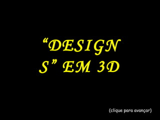 “ DESIGNS” EM 3D (clique para avançar) 