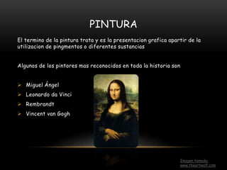 PINTURA
El termino de la pintura trata y es la presentacion grafica apartir de la
utilizacion de pingmentos o diferentes sustancias
Algunos de los pintores mas reconocidos en toda la historia son
 Miguel Ángel
 Leonardo da Vinci
 Rembrandt
 Vincent van Gogh
Imagen tomada:
www.theartwolf.com
 