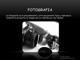 FOTOGRAFIA
La fotografía es el procedimiento y arte que permite fijar y reproducir,
consiste en proyectar la imagen que es captada por una cámara
Imagen tomada:
www.findelahistoria.com
 
