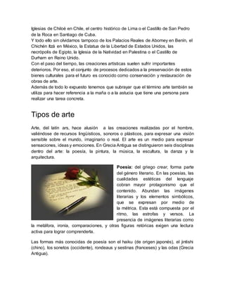 Iglesias de Chiloé en Chile, el centro histórico de Lima o el Castillo de San Pedro
de la Roca en Santiago de Cuba.
Y todo ello sin olvidarnos tampoco de los Palacios Reales de Abomey en Benín, el
Chichén Itzá en México, la Estatua de la Libertad de Estados Unidos, las
necrópolis de Egipto, la Iglesia de la Natividad en Palestina o el Castillo de
Durham en Reino Unido.
Con el paso del tiempo, las creaciones artísticas suelen sufrir importantes
deterioros. Por eso, el conjunto de procesos dedicados a la preservación de estos
bienes culturales para el futuro es conocido como conservación y restauración de
obras de arte.
Además de todo lo expuesto tenemos que subrayar que el término arte también se
utiliza para hacer referencia a la maña o a la astucia que tiene una persona para
realizar una tarea concreta.
Tipos de arte
Arte, del latín ars, hace alusión a las creaciones realizadas por el hombre,
valiéndose de recursos lingüísticos, sonoros o plásticos, para expresar una visión
sensible sobre el mundo, imaginario o real. El arte es un medio para expresar
sensaciones, ideas y emociones. En Grecia Antigua se distinguieron seis disciplinas
dentro del arte: la poesía, la pintura, la música, la escultura, la danza y la
arquitectura.
Poesía: del griego crear, forma parte
del género literario. En las poesías, las
cualidades estéticas del lenguaje
cobran mayor protagonismo que el
contenido. Abundan las imágenes
literarias y los elementos simbólicos,
que se expresan por medio de
la métrica. Esta está compuesta por el
ritmo, las estrofas y versos. La
presencia de imágenes literarias como
la metáfora, ironía, comparaciones, y otras figuras retóricas exigen una lectura
activa para lograr comprenderla.
Las formas más conocidas de poesía son el haiku (de origen japonés), el jintishi
(chino), los sonetos (occidente), rondeaus y sestinas (franceses) y las odas (Grecia
Antigua).
 