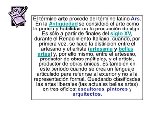 El término arte procede del término latino Ars.
En la Antigüedad se consideró el arte como
la pericia y habilidad en la producción de algo.
Es sólo a partir de finales del siglo XV,
durante el Renacimiento Italiano, cuando, por
primera vez, se hace la distinción entre el
artesano y el artista (artesanía y bellas
artes) y, por ello mismo, entre el artesano,
productor de obras múltiples, y el artista,
productor de obras únicas. Es también en
este periodo cuando se crea un lenguaje
articulado para referirse al exterior y no a la
representación formal. Quedando clasificadas
las artes liberales (las actuales bellas artes)
en tres oficios: escultores, pintores y
arquitectos.
 