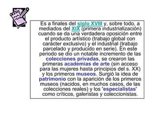 Es a finales del siglo XVIII y, sobre todo, a
mediados del XIX (primera industrialización)
cuando se da una verdadera oposición entre
el producto artístico (trabajo global con
carácter exclusivo) y el industrial (trabajo
parcelado y producido en serie). En este
periodo se dio un notable incremento de las
colecciones privadas, se crearon las
primeras academias de arte (sin acceso
para las mujeres hasta principios del s. XX)
y los primeros museos. Surgió la idea de
patrimonio con la aparición de los primeros
museos (nacidos, en muchos casos, de las
colecciones reales) y los 'especialistas'
como críticos, galeristas y coleccionistas.
 