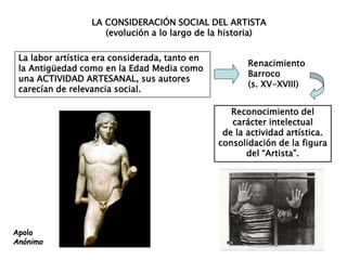 LA CONSIDERACIÓN SOCIAL DEL ARTISTA
(evolución a lo largo de la historia)
La labor artística era considerada, tanto en
la Antigüedad como en la Edad Media como
una ACTIVIDAD ARTESANAL, sus autores
carecían de relevancia social.
Reconocimiento del
carácter intelectual
de la actividad artística.
consolidación de la figura
del “Artista”.
Renacimiento
Barroco
(s. XV-XVIII)
Apolo
Anónimo
 