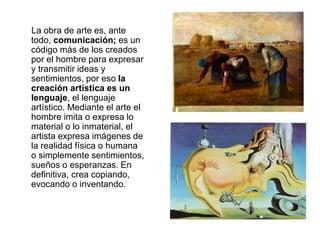 La obra de arte es, ante
todo, comunicación; es un
código más de los creados
por el hombre para expresar
y transmitir ideas y
sentimientos, por eso la
creación artística es un
lenguaje, el lenguaje
artístico. Mediante el arte el
hombre imita o expresa lo
material o lo inmaterial, el
artista expresa imágenes de
la realidad física o humana
o simplemente sentimientos,
sueños o esperanzas. En
definitiva, crea copiando,
evocando o inventando.
 