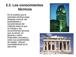 2.3. Los conocimientos
técnicos
En la medida que la
actividad artística exige
destreza manual, las
posibilidades y
características del
material sobre el que
se trabaja y los
conocimientos técnicos
que se tienen, en
general y sobre
materiales concretos y
sobre sus posibilidades
de trabajo, influyen
inevitablemente en la
obra final.
 
