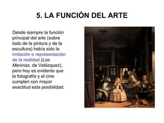 5. LA FUNCIÓN DEL ARTE
Desde siempre la función
principal del arte (sobre
todo de la pintura y de la
escultura) había sido la
imitación o representación
de la realidad (Las
Meninas, de Velázquez),
pero hoy es evidente que
la fotografía y el cine
cumplen con mayor
exactitud esta posibilidad.
 