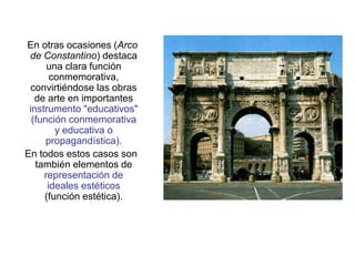 En otras ocasiones (Arco
de Constantino) destaca
una clara función
conmemorativa,
convirtiéndose las obras
de arte en importantes
instrumento "educativos"
(función conmemorativa
y educativa o
propagandística).
En todos estos casos son
también elementos de
representación de
ideales estéticos
(función estética).
 
