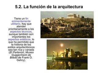 5.2. La función de la arquitectura
Tiene un fin
eminentemente
utilitario, hay que
atender
prioritariamente a los
aspectos técnicos,
aunque también son
importantes los
aspectos estéticos, lo
que ha permitido que
la historia de los
estilos arquitectónicos
sea tan rica y variada
(El Partenón; Museo
Guggenheim de
Bilbao de Frank O.
Gehry).
 
