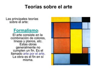 Teorías sobre el arte
Las principales teorías
sobre el arte:
Formalismo:
El arte consiste en la
combinación de colores,
líneas y planos, etc.
Estas obras
generalmente no
cumplen un fin. Es el
llamado arte por el arte.
La obra es el fin en sí
misma.
 