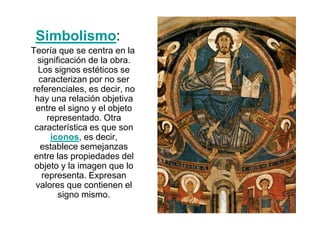 Simbolismo:
Teoría que se centra en la
significación de la obra.
Los signos estéticos se
caracterizan por no ser
referenciales, es decir, no
hay una relación objetiva
entre el signo y el objeto
representado. Otra
característica es que son
iconos, es decir,
establece semejanzas
entre las propiedades del
objeto y la imagen que lo
representa. Expresan
valores que contienen el
signo mismo.
 