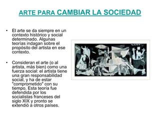 ARTE PARA CAMBIAR LA SOCIEDAD
• El arte se da siempre en un
contexto histórico y social
determinado. Algunas
teorías indagan sobre el
propósito del artista en ese
contexto.
• Consideran el arte (o al
artista, más bien) como una
fuerza social: el artista tiene
una gran responsabilidad
social, y ha de estar
"comprometido" con su
tiempo. Esta teoría fue
defendida por los
socialistas franceses del
siglo XIX y pronto se
extendió a otros países.
 