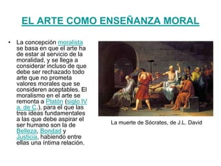 EL ARTE COMO ENSEÑANZA MORAL
• La concepción moralista
se basa en que el arte ha
de estar al servicio de la
moralidad, y se llega a
considerar incluso de que
debe ser rechazado todo
arte que no prometa
valores morales que se
consideren aceptables. El
moralismo en el arte se
remonta a Platón (siglo IV
a. de C.), para el que las
tres ideas fundamentales
a las que debe aspirar el
ser humano son la de
Belleza, Bondad y
Justicia, habiendo entre
ellas una íntima relación.
La muerte de Sócrates, de J.L. David
 