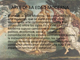 ARTE DE LA EDAD MODERNA
• El arte de la Edad Moderna –no confundir con
arte moderno, que se suele emplear como
sinónimo de arte contemporáneo–nota 8 se
desarrolló entre los siglos XV y XVIII. La Edad
Moderna supuso cambios radicales a nivel
político, económico, social y cultural: la
consolidación de los estados centralizados supuso
la instauración del absolutismo; los nuevos
descubrimientos geográficos –especialmente el
continente americano– abrieron una época de
expansión territorial y comercial
 