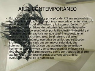 ARTE CONTEMPORÁNEO
• Entre finales del siglo XVIII y principios del XIX se sentaron las
bases de la sociedad contemporánea, marcada en el terreno
político por el fin del absolutismo y la instauración de
gobiernos democráticos –impulso iniciado con la Revolución
Francesa–; y, en lo económico, por la Revolución Industrial y el
afianzamiento del capitalismo, que tendrá respuesta en el
marxismo y la lucha de clases. En el terreno del arte,
comienza una dinámica evolutiva de estilos que se suceden
cronológicamente cada vez con mayor celeridad, que
culminará en el siglo XX con una atomización de estilos y
corrientes que conviven y se contraponen, se influyen y se
enfrentan. Surge el arte moderno como contraposición al arte
académico, situándose el artista a la vanguardia de la
evolución cultural de la humanidad.
 