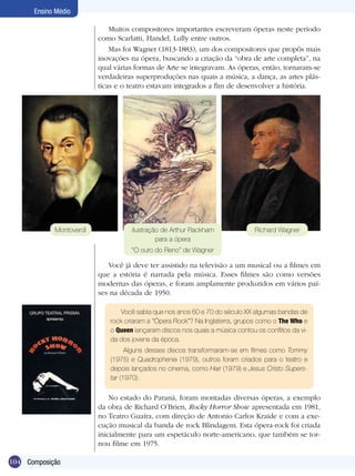 104
Ensino Médio
Composição
Muitos compositores importantes escreveram óperas neste período
como Scarlatti, Handel, Lully entre outros.
Mas foi Wagner (1813-1883), um dos compositores que propôs mais
inovações na ópera, buscando a criação da “obra de arte completa”, na
qual várias formas de Arte se integravam. As óperas, então, tornaram-se
verdadeiras superproduções nas quais a música, a dança, as artes plás-
ticas e o teatro estavam integrados a fim de desenvolver a história.
Você já deve ter assistido na televisão a um musical ou a filmes em
que a estória é narrada pela música. Esses filmes são como versões
modernas das óperas, e foram amplamente produzidos em vários paí-
ses na década de 1950.
Você sabia que nos anos 60 e 70 do século XX algumas bandas de
rock criaram a “Ópera Rock”? Na Inglaterra, grupos como o The Who e
o Queen lançaram discos nos quais a música contou os conflitos da vi-
da dos jovens da época.
Alguns desses discos transformaram-se em filmes como Tommy
(1975) e Quadrophenia (1979), outros foram criados para o teatro e
depois lançados no cinema, como Hair (1979) e Jesus Cristo Supers-
tar (1970).
No estado do Paraná, foram montadas diversas óperas, a exemplo
da obra de Richard O’Brien, Rocky Horror Show apresentada em 1981,
no Teatro Guaíra, com direção de Antonio Carlos Kraide e com a exe-
cução musical da banda de rock Blindagem. Esta ópera-rock foi criada
inicialmente para um espetáculo norte-americano, que também se tor-
nou filme em 1975.
Montoverdi Richard Wagnerilustração de Arthur Rackham
para a ópera
“O ouro do Reno” de Wagner
 