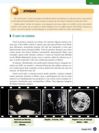 105
Arte
Imagine Som
Se vocês fossem montar uma ópera-rock falando sobre os problemas e a vida dos jovens, quais seriam
os principais temas abordados? Que músicas ou grupos de rock seriam inseridos na obra de vocês?
Vocês podem montar, em grupos, uma pequena cena que retrate um conflito comum aos jovens
usando uma música, de um grupo ou cantor brasileiro como a Legião Urbana, Raul Seixas, Cazuza ou
outros, que tenha sentido na dramatização e complemente a idéia do conflito dramatizado.
	 atividade
O som no cinema
Você já prestou atenção na música do cinema? Alguns músicos di-
zem que a boa trilha sonora é aquela que não percebemos num filme
que adoramos, justamente porque ela está tão integrada à cena que
praticamente passa desapercebida. Você já prestou atenção em como
certos temas nos fazem lembrar exatamente determinado filme, por
exemplo, quase todo mundo conhece o tema de Guerra nas Estrelas
ou de Missão Impossível, nesses casos a música, além de reforçar as ce-
nas, é muito marcante e fica tão conhecida quanto os filmes.
O cinema, oficialmente, foi criado pelos irmãos Louis e Auguste Lu-
mière em 1895, no entanto, o desenvolvimento das trilhas sonoras co-
mo conhecemos hoje somente ocorreu depois do advento do som no
cinema, no final dos anos 20.
Como você sabe, o cinema nasceu mudo, porém, a música sempre
esteve presente durante os filmes, pois a participação de um ou mais
músicos era fundamental nas projeções e em certos casos existiam or-
questras contratadas para acompanhar o filme. Veja algumas imagens
de filmes bastante antigos:
z
Nosferatu de Murnau,
1922, Expressionismo
Alemão.
Chaplin, O Garoto, 1921. Viagem à Lua, de Georges
Méliès – 1902
 