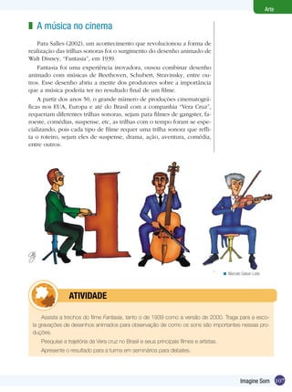 107
Arte
Imagine Som
A música no cinema
Para Salles (2002), um acontecimento que revolucionou a forma de
realização das trilhas sonoras foi o surgimento do desenho animado de
Walt Disney, “Fantasia”, em 1939.
Fantasia foi uma experiência inovadora, ousou combinar desenho
animado com músicas de Beethoven, Schubert, Stravinsky, entre ou-
tros. Esse desenho abriu a mente dos produtores sobre a importância
que a música poderia ter no resultado final de um filme.
A partir dos anos 50, o grande número de produções cinematográ-
ficas nos EUA, Europa e até do Brasil com a companhia “Vera Cruz”,
requeriam diferentes trilhas sonoras, sejam para filmes de gangster, fa-
roeste, comédias, suspense, etc, as trilhas com o tempo foram se espe-
cializando, pois cada tipo de filme requer uma trilha sonora que refli-
ta o roteiro, sejam eles de suspense, drama, ação, aventura, comédia,
entre outros.
z
Assista a trechos do filme Fantasia, tanto o de 1939 como a versão de 2000. Traga para a esco-
la gravações de desenhos animados para observação de como os sons são importantes nessas pro-
duções.
Pesquise a trajetória da Vera cruz no Brasil e seus principais filmes e artistas.
Apresente o resultado para a turma em seminários para debates.
	 atividade
Marcelo Galvan Leite<
 