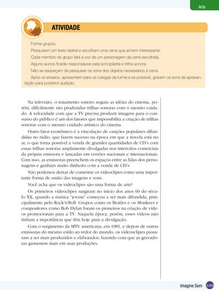 109
Arte
Imagine Som
Forme grupos.
Pesquisem um texto teatral e escolham uma cena que achem interessante.
Cada membro do grupo fará a voz de um personagem da cena escolhida.
Alguns alunos ficarão responsáveis pela sonoplastia e trilha sonora.
Não se esqueçam de pesquisar os sons dos objetos necessários à cena.
Após os ensaios, apresentem para os colegas da turma e se possível, gravem os sons da apresen-
tação para posterior audição.
	 atividade
Na televisão, o tratamento sonoro seguiu as idéias do cinema, po-
rém, dificilmente são produzidas trilhas sonoras com o mesmo cuida-
do. A velocidade com que a TV precisa produzir imagens para o con-
sumo do público é um dos fatores que impossibilita a criação de trilhas
sonoras com o mesmo cuidado artístico do cinema.
Outro fator econômico é a vinculação de canções populares difun-
didas no rádio, que fazem sucesso na época em que a novela está no
ar, o que torna possível a venda de grandes quantidades de CD’s com
essas trilhas sonoras amplamente divulgadas nos intervalos comerciais
da própria emissora e lançadas em versões nacionais e internacionais.
Com isso, as emissoras preenchem os espaços entre as falas dos perso-
nagens e ganham muito dinheiro com a venda de CD’s.
Não podemos deixar de comentar os videoclipes como uma impor-
tante forma de união das imagens e sons.
Você acha que os videoclipes são uma forma de arte?
Os primeiros videoclipes surgiram no início dos anos 60 do sécu-
lo XX, quando a música “jovem” começou a ser mais difundida, prin-
cipalmente pelo Rock’n’Roll. Grupos como os Beatles e os Monkees e
compositores como Bob Dylan foram os pioneiros na criação de víde-
os promocionais para a TV. Naquela época, porém, esses vídeos não
tinham a importância que têm hoje para a divulgação.
Com o surgimento da MTV americana, em 1981, e depois de outras
emissoras do mesmo estilo ao redor do mundo, os vídeosclipes passa-
ram a ser mais produzidos e elaborados, fazendo com que as gravado-
ras gastassem mais em suas produções.
 