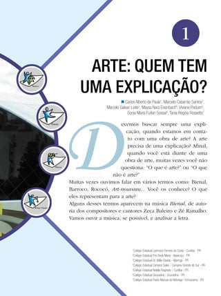11Arte: Quem tem uma explicação?
Arte
ARTE: QUEM TEM
UMA EXPLICAÇÃO?
evemos buscar sempre uma expli-
cação, quando estamos em conta-
to com uma obra de arte? A arte
precisa de uma explicação? Afinal,
quando você está diante de uma
obra de arte, muitas vezes você não
questiona: “O que é arte?” ou “O que
não é arte?”
Muitas vezes ouvimos falar em vários termos como: Bienal,
Barroco, Rococó, Art-nouveau... Você os conhece? O que
eles representam para a arte?
Alguns desses termos aparecem na música Bienal, de auto-
ria dos compositores e cantores Zeca Baleiro e Zé Ramalho.
Vamos ouvir a música, se possível, e analisar a letra.
Carlos Alberto de Paula1
, Marcelo Cabarrão Santos2
,
Marcelo Galvan Leite3
, Maysa Nara Eisenbach4
, Viviane Paduim5
,
Sonia Maria Furlan Sossai6
, Tania Regina Rossetto7
n
1
Colégio Estadual Lysimaco Ferreira da Costa - Curitiba - PR
2
Colégio Estadual Frei Beda Maria - Itaperuçu - PR
3
Colégio Estadual Dr. Willie Davids - Maringá - PR
4
Colégio Estadual Campos Sales - Campina Grande do Sul - PR
5
Colégio Estadual Natália Reginato - Curitiba - PR
6
Colégio Estadual Douradina - Douradina - PR
7
Colégio Estadual Padre Manuel da Nóbrega - Umuarama - PR
1
 