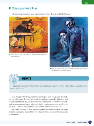 119
Arte
Cores, cores... E mais cores?
Essa relação de “temperaturas” cromáticas tem seu ponto de parti-
da em três cores do arco-íris: azul, vermelho e amarelo. Delas, o azul
é considerada cor fria, ao passo que o vermelho e o amarelo são con-
sideradas cores quentes e são associadas espontaneamente a calor, fo-
go, sol. O azul é associado ao céu, gelo e frio (OSTROWER, 1983, p. 243).
As cores quentes e frias assumem posições contrastantes: as cores
quentes avançam, expandindo-se, enquanto que as cores frias recuam,
retraindo-se.
Cores quentes e frias
Observem as imagens que representam obras do artista Pablo Picasso:
z
PABLO PICASSO. O velho Judeu, 1903. Óleo sobre tela 125x92 cm, Mu-
seu da Moderna Arte Ocidental, Moscou.
<
PABLO PICASSO. Divã, 1900. 25x29 cm. Desenho a cores, Museu de Pi-
casso, Barcelona.
<
Quais as cores que lhe transmitem a sensação de “quente” ou “frio” ou lhe dão a sensação de se
expandir ou recuar?
	 debate
 