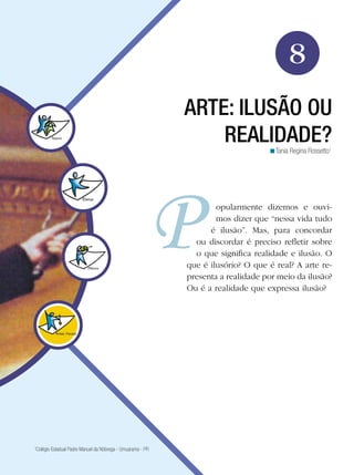 127
Arte
Arte: ilusão ou realidade?
8
Tania Regina Rossetto1
<
ARTE: ILUSÃO OU
REALIDADE?
opularmente dizemos e ouvi-
mos dizer que “nessa vida tudo
é ilusão”. Mas, para concordar
ou discordar é preciso refletir sobre
o que significa realidade e ilusão. O
que é ilusório? O que é real? A arte re-
presenta a realidade por meio da ilusão?
Ou é a realidade que expressa ilusão?
1
Colégio Estadual Padre Manuel da Nóbrega - Umuarama - PR
 