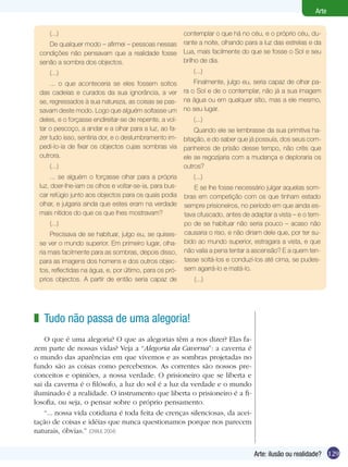 129
Arte
Arte: ilusão ou realidade?
(...)
De qualquer modo – afirmei – pessoas nessas
condições não pensavam que a realidade fosse
senão a sombra dos objectos.
(...)
... o que aconteceria se eles fossem soltos
das cadeias e curados da sua ignorância, a ver
se, regressados à sua natureza, as coisas se pas-
savam deste modo. Logo que alguém soltasse um
deles, e o forçasse endireitar-se de repente, a vol-
tar o pescoço, a andar e a olhar para a luz, ao fa-
zer tudo isso, sentiria dor, e o deslumbramento im-
pedi-lo-ia de fixar os objectos cujas sombras via
outrora.
(...)
... se alguém o forçasse olhar para a própria
luz, doer-lhe-iam os olhos e voltar-se-ia, para bus-
car refúgio junto aos objectos para os quais podia
olhar, e julgaria ainda que estes eram na verdade
mais nítidos do que os que lhes mostravam?
(...)
Precisava de se habituar, julgo eu, se quises-
se ver o mundo superior. Em primeiro lugar, olha-
ria mais facilmente para as sombras, depois disso,
para as imagens dos homens e dos outros objec-
tos, reflectidas na água, e, por último, para os pró-
prios objectos. A partir de então seria capaz de
contemplar o que há no céu, e o próprio céu, du-
rante a noite, olhando para a luz das estrelas e da
Lua, mais facilmente do que se fosse o Sol e seu
brilho de dia.
(...)
Finalmente, julgo eu, seria capaz de olhar pa-
ra o Sol e de o contemplar, não já a sua imagem
na água ou em qualquer sítio, mas a ele mesmo,
no seu lugar.
(...)
Quando ele se lembrasse da sua primitiva ha-
bitação, e do saber que já possuía, dos seus com-
panheiros de prisão desse tempo, não crês que
ele se regozijaria com a mudança e deploraria os
outros?
(...)
E se lhe fosse necessário julgar aquelas som-
bras em competição com os que tinham estado
sempre prisioneiros, no período em que ainda es-
tava ofuscado, antes de adaptar a vista – e o tem-
po de se habituar não seria pouco – acaso não
causaria o riso, e não diriam dele que, por ter su-
bido ao mundo superior, estragara a vista, e que
não valia a pena tentar a ascensão? E a quem ten-
tasse soltá-los e conduzí-los até cima, se pudes-
sem agarrá-lo e matá-lo.
(...)
Tudo não passa de uma alegoria!
O que é uma alegoria? O que as alegorias têm a nos dizer? Elas fa-
zem parte de nossas vidas? Veja a “Alegoria da Caverna”: a caverna é
o mundo das aparências em que vivemos e as sombras projetadas no
fundo são as coisas como percebemos. As correntes são nossos pre-
conceitos e opiniões, a nossa verdade. O prisioneiro que se liberta e
sai da caverna é o filósofo, a luz do sol é a luz da verdade e o mundo
iluminado é a realidade. O instrumento que liberta o prisioneiro é a fi-
losofia, ou seja, o pensar sobre o próprio pensamento.
“... nossa vida cotidiana é toda feita de crenças silenciosas, da acei-
tação de coisas e idéias que nunca questionamos porque nos parecem
naturais, óbvias.” (CHAUI, 2004)
z
 