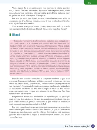 13Arte: Quem tem uma explicação?
Arte
Você, algum dia já se sentiu como essa mãe que é citada na músi-
ca? Já ouviu falar em barrococó, figurativo, neo-expressionista, rodo-
pio, art-nouveau, subtexto, pós-surrealista, psicodélica, natureza mor-
ta, pulsação? Você sabe quem é Basquiat?
Por trás de cada um desses termos, vislumbramos uma série de
conteúdos da Arte. Na sua opinião, o que é “um resultado estético ba-
cana”? Justifique sua escolha.
Vamos tentar compreender um pouco disso começando por anali-
sar o próprio título da música: Bienal. Mas, o que significa Bienal?
Bienal
“Exposição internacional de arte montada a cada dois anos e julgada por
um comitê internacional. A primeira e mais famosa bienal foi a de Veneza, ins-
tituída em 1895 com o nome de “Exposição Internacional de Arte da Cidade
de Veneza” e que pretendia representar “as mais notáveis atividades do espíri-
to moderno, sem distinção de nacionalidade”. A esta Bienal acorreram artistas
de 16 países, e o comitê incluiu individualidades tão célebres quanto Burne-
Jones, Israëls, Libermann, Gustave Moreaux e Puvis de Chavannes. A expo-
sição logo adquiriu prestígio mundial, e quando foi montada, após a Segunda
Guerra Mundial, em 1948, tornou-se uma espécie de ponto de encontro da
vanguarda internacional. Henri Moore, por exemplo, consolidou sua reputação
quando recebeu em 1948 o prêmio Internacional de Escultura. Outras Bienais
foram inauguradas segundo o modelo de Veneza; dessas, as mais prestigio-
sas são a de São Paulo, fundada em 1951, e a de Paris, fundada em 1959”.
(CHILVERS, 1996, p.61)
Bienal é um evento – completo e complexo também – que pode
envolver diversas modalidades artísticas, na qual podem ser expostas
obras de Artes Visuais, Audiovisuais, Teatro e Dança (a Performance é
um exemplo). Assumindo formato próximo ao das bienais, há também
as exposições em Salões de Arte. Por exemplo: o Salão de Arte Parana-
ense, que ocorre uma vez por ano, atualmente no Museu de Arte Con-
temporânea, em Curitiba.
Enquanto os Salões são momentos de apresentação da produção
mais recente dos artistas, as bienais são eventos responsáveis por pro-
jetar obras inusitadas, pouco conhecidas e por refletir as tendências
mais marcantes no cenário artístico global.
Por isso, quem imagina que nesses eventos encontrará apenas obras
consideradas pelo senso comum como “bonitas”, e que podem ser co-
locadas nas paredes como simples objetos decorativos, está muito en-
ganado. Leia o quadro a seguir e analise o que Cristina Costa escre-
veu sobre isto:
z
 