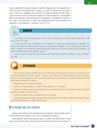 131
Arte
Arte: ilusão ou realidade?
Se sua escola possuir uma filmadora ou se for possível emprestar uma, você e sua turma podem fa-
zer uma experiência de cinema. Afinal, o cinema é um trabalho de equipe! Precisa de roteiro, direção,
produção, cenários, figurinos, além dos atores e tantos outros detalhes, que é preciso dividir as tarefas
entre vários profissionais. Portanto:
Organize grupos e divida as funções.
Escolha um tema e elabore o roteiro simples (para 5 ou 10 minutos).
A partir do roteiro organize a produção: textos, cenários, figurinos, etc. Escolha os atores e atrizes
ensaiem bastante e, mãos a obra!
Cuide, com atenção, do enquadramento de cada cena!
Se precisar refaça a filmagem até que fique do jeito que você imagina. Depois, é só marcar a exibi-
ção! Dá até para fazer um “Festival de Cinema”.
	 atividade
meios artificiais há muito tempo. A pintura figurativa e a fotografia po-
dem nos dar essa impressão. A maçã e o jarro de flores em uma pin-
tura a óleo ou o flagrante de uma foto do nenê tomando banho pare-
cem tão reais como se fossem verdadeiros. Mas à pintura e à fotografia
falta o movimento, fundamental para reproduzir a realidade. Inventou-
se, então, uma arte que se apóia nas máquinas para tornar possível re-
produzir o movimento: o cinema. (BERNARDET, 1986)
A ilusão de um sorriso
Apesar das pinturas não produzirem movimento, elas podem repro-
duzir efeitos que muitas vezes não conseguimos explicar.
Experimente olhar diretamente para o sorriso de Mona Lisa e verá
que ele não existe. Mas por que isso acontece? Será que esse sorriso é
z
O cinema é uma arte que reproduz a vida. Você concorda que o cinema sempre reproduz a vida
como ela é? Por quê?
O cinema foi chamado por alguns de “olho mecânico”, pois sendo reproduzido por máquinas não
sofre a intervenção humana e pode colocar na tela a própria realidade. O que você pensa a esse res-
peito? A imagem cinematográfica reproduzida pelas máquinas, não deixa dúvidas sobre a realidade, ou
essa realidade pode ser manipulada? Como?
Qual foi o filme que você mais gostou? Esse filme reproduz fielmente a realidade ou cria uma ilusão?
Por quê?
	 debate
 
