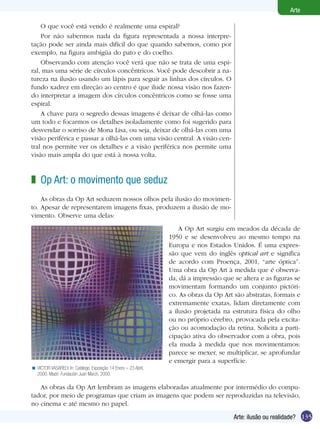 135
Arte
Arte: ilusão ou realidade?
O que você está vendo é realmente uma espiral?
Por não sabermos nada da figura representada a nossa interpre-
tação pode ser ainda mais difícil do que quando sabemos, como por
exemplo, na figura ambígüa do pato e do coelho.
Observando com atenção você verá que não se trata de uma espi-
ral, mas uma série de círculos concêntricos. Você pode descobrir a na-
tureza na ilusão usando um lápis para seguir as linhas dos círculos. O
fundo xadrez em direção ao centro é que ilude nossa visão nos fazen-
do interpretar a imagem dos círculos concêntricos como se fosse uma
espiral.
A chave para o segredo dessas imagens é deixar de olhá-las como
um todo e focarmos os detalhes isoladamente como foi sugerido para
desvendar o sorriso de Mona Lisa, ou seja, deixar de olhá-las com uma
visão periférica e passar a olhá-las com uma visão central. A visão cen-
tral nos permite ver os detalhes e a visão periférica nos permite uma
visão mais ampla do que está à nossa volta.
Op Art: o movimento que seduz
As obras da Op Art seduzem nossos olhos pela ilusão do movimen-
to. Apesar de representarem imagens fixas, produzem a ilusão de mo-
vimento. Observe uma delas:
z
VICTOR VASARELY. In: Catálogo. Exposição 14 Enero – 23 Abril,
2000. Madri: Fundación Juan March, 2000.
<
A Op Art surgiu em meados da década de
1950 e se desenvolveu ao mesmo tempo na
Europa e nos Estados Unidos. É uma expres-
são que vem do inglês optical art e significa
de acordo com Proença, 2001, “arte óptica”.
Uma obra da Op Art à medida que é observa-
da, dá a impressão que se altera e as figuras se
movimentam formando um conjunto pictóri-
co. As obras da Op Art são abstratas, formais e
extremamente exatas, lidam diretamente com
a ilusão projetada na estrutura física do olho
ou no próprio cérebro, provocada pela excita-
ção ou acomodação da retina. Solicita a parti-
cipação ativa do observador com a obra, pois
ela muda à medida que nos movimentamos:
parece se mexer, se multiplicar, se aprofundar
e emergir para a superfície.
As obras da Op Art lembram as imagens elaboradas atualmente por intermédio do compu-
tador, por meio de programas que criam as imagens que podem ser reproduzidas na televisão,
no cinema e até mesmo no papel.
 
