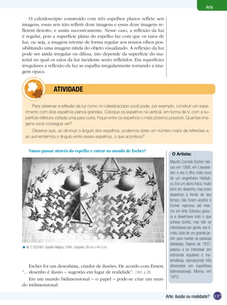 137
Arte
Arte: ilusão ou realidade?
O caleidoscópio construído com três espelhos planos reflete seis
imagens, essas seis irão refletir doze imagens e essas doze imagens re-
fletem dezoito, e assim sucessivamente. Nesse caso, a reflexão da luz
é regular, pois a superfície plana do espelho faz com que os raios de
luz, ou seja, a imagem retorne de forma regular aos nossos olhos pos-
sibilitando uma imagem nítida do objeto visualizado. A reflexão da luz
pode ser ainda irregular ou difusa, isto depende da superfície do ma-
terial no qual os raios da luz incidente serão refletidos. Em superfícies
irregulares a reflexão da luz se espalha irregularmente tornando a ima-
gem opaca.
Espelho, espelho meu...
Vamos passar através do espelho e entrar no mundo de Escher?
z
M. C. ESCHER. Espelho Mágico, 1946. Litografia, 28 cm x 44.5 cm.<
Para observar a reflexão da luz como no caleidoscópio você pode, por exemplo, construir um expe-
rimento com dois espelhos planos grandes. Coloque os espelhos na vertical, em forma de V, com a su-
perfície refletora voltada uma para outra. Fique entre os espelhos o mais próximo possível. Quantas ima-
gens você consegue ver?
Observe que, ao diminuir o ângulo dos espelhos, podemos obter um número maior de reflexões e,
ao aumentarmos o ângulo entre esses espelhos, o que acontece?
	 ATIVIDADE
O Artista:
Maurits Cornelis Escher nas-
ceu em 1898, em Leeuwar-
den e era o filho mais novo
de um engenheiro hidráuli-
co. Era um aluno fraco, muito
bom em desenho, mas eram
desenhos à frente de seu
tempo, não foram aceitos e
Escher reprovou até mes-
mo em Arte. Estudou gravu-
ra e desenhava tudo o que
achava bonito, mas não se
interessava por gente, era tí-
mido, dizia ter um grande jar-
dim para manter as pessoas
afastadas. Depois de 1937,
passou a se interessar por
estruturas regulares e ma-
temáticas, reproduzindo três
dimensões em superfícies
bidimensionais. Morreu em
1972.
Escher foi um desenhista, criador de ilusões. De acordo com Ernest,
“... desenho é ilusão – sugestão em lugar de realidade”. (1991, p. 28)
Em um mundo bidimensional – o papel – pode-se criar um mun-
do tridimensional.
 