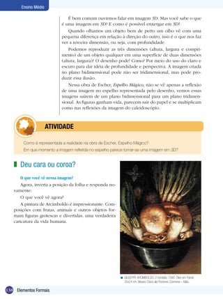 138
Ensino Médio
Elementos Formais
Deu cara ou coroa?
O que você vê nessa imagem?
Agora, inverta a posição da folha e responda no-
vamente:
O que você vê agora?
A pintura de Arcimboldo é impressionante. Com-
posições com frutas, animais e outros objetos for-
mam figuras grotescas e divertidas, uma verdadeira
caricatura da vida humana.
z
GIUSEPPE ARCIMBOLDO. O hortelão, 1590. Óleo em Painel,
35x24 cm. Museo Civico ala Ponzone, Cremona – Itália.
<
É bem comum ouvirmos falar em imagem 3D. Mas você sabe o que
é uma imagem em 3D? E como é possível enxergar em 3D?
Quando olhamos um objeto bem de perto um olho vê com uma
pequena diferença em relação à direção do outro, isso é o que nos faz
ver a terceira dimensão, ou seja, com profundidade.
Podemos reproduzir as três dimensões (altura, largura e compri-
mento) de um objeto qualquer em uma superfície de duas dimensões
(altura, largura)? O desenho pode! Como? Por meio do uso do claro e
escuro para dar idéia de profundidade e perspectiva. A imagem criada
no plano bidimensional pode não ser tridimensional, mas pode pro-
duzir essa ilusão.
Nessa obra de Escher, Espelho Mágico, não se vê apenas a reflexão
de uma imagem no espelho representada pelo desenho, vemos essas
imagens saírem de um plano bidimensional para um plano tridimen-
sional. As figuras ganham vida, parecem sair do papel e se multiplicam
como nas reflexões da imagem do caleidoscópio.
Como é representada a realidade na obra de Escher, Espelho Mágico?
Em que momento a imagem refletida no espelho parece tornar-se uma imagem em 3D?
	 ATIVIDADE
 