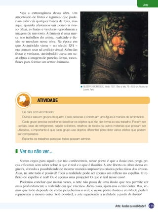 139
Arte
Arte: ilusão ou realidade?
GIUSEPPE ARCIMBOLDO. Verão, 1527. Óleo s/ tela, 76 x 63,5 cm. Museu do
Louvre, Paris.
<
Veja a extravagância dessa obra. Um
amontoado de frutas e legumes, que pode-
riam estar em qualquer banca de feira, mas
aqui, quando afastamos um pouco o nos-
so olhar, as frutas e verduras reproduzem a
imagem de um rosto. A fantasia é uma mar-
ca nos trabalhos do artista, realidade e ilu-
são se mesclam nessa obra. Na época em
que Arcimboldo viveu – no século XVI –
era comum usar tal artifício visual. Além das
frutas e verduras, Arcimboldo usava em su-
as obras a imagem de panelas, livros, vasos,
flores para formar um retrato humano.
De cara com Arcimboldo:
Divida a sala em grupos de quatro a seis pessoas e construam uma figura à maneira de Arcimboldo.
Cada grupo precisa escolher e classificar os objetos que irão dar forma ao seu trabalho. Podem ser
cereais, latas de refrigerante, papéis coloridos, retalhos de tecido ou outros materiais que possam ser
utilizados, o importante é que cada grupo use objetos diferentes para obter vários efeitos que podem
ser comparados.
Exponha os trabalhos para que todos possam admirar.
	 Atividade
Ver ou não ver...
Somos cegos para aquilo que não conhecemos, nesse ponto é que a ilusão nos prega pe-
ças e ficamos sem saber sobre o que é real e o que é ilusório. A arte liberta os olhos dessa ce-
gueira, abrindo a possibilidade de mostrar mundos impossíveis criados pelas mãos dos artistas.
Aliás, na arte tudo é possível! Toda a realidade pode ser apenas um reflexo no espelho. O re-
flexo do espelho é real? Ou é apenas uma projeção? O que é real nesse caso?
Podemos concluir que muitas vezes, a Arte não passa de uma ilusão que nos permite ver
mais profundamente a realidade em que vivemos. Além disso, ajuda-nos a criar outra. Mas, ve-
mos que tudo depende de como percebemos o real, e nesse ponto ilusão e realidade podem
representar a mesma coisa. Será possível, a arte representar a realidade a partir da ilusão?
z
 
