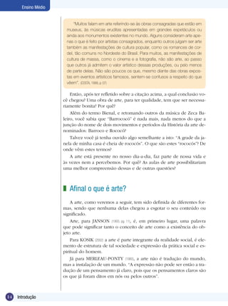 14 Introdução
Ensino Médio
“Muitos falam em arte referindo-se às obras consagradas que estão em
museus, às músicas eruditas apresentadas em grandes espetáculos ou
ainda aos monumentos existentes no mundo. Alguns consideram arte ape-
nas o que é feito por artistas consagrados, enquanto outros julgam ser arte
também as manifestações de cultura popular, como os romances de cor-
del, tão comuns no Nordeste do Brasil. Para muitos, as manifestações de
cultura de massa, como o cinema e a fotografia, não são arte, ao passo
que outros já admitem o valor artístico dessas produções, ou pelo menos
de parte delas. Não são poucos os que, mesmo diante das obras expos-
tas em eventos artísticos famosos, sentem-se confusos a respeito do que
vêem”. (COSTA, 1999, p. 07)
Então, após ter refletido sobre a citação acima, a qual conclusão vo-
cê chegou? Uma obra de arte, para ter qualidade, tem que ser necessa-
riamente bonita? Por quê?
Além do termo Bienal, e retomando outros da música de Zeca Ba-
leiro, você sabia que “Barrococó” é nada mais, nada menos do que a
junção do nome de dois movimentos e períodos da História da arte de-
nominados: Barroco e Rococó?
Talvez você já tenha ouvido algo semelhante a isto: “A grade da ja-
nela de minha casa é cheia de rococós”. O que são estes “rococós”? De
onde vêm estes termos?
A arte está presente no nosso dia-a-dia, faz parte de nossa vida e
às vezes nem a percebemos. Por quê? As aulas de arte possibilitariam
uma melhor compreensão dessas e de outras questões?
Afinal o que é arte?
A arte, como veremos a seguir, tem sido definida de diferentes for-
mas, sendo que nenhuma delas chegou a esgotar o seu conteúdo ou
significado.
Arte, para JANSON (1993, pg. 11), é, em primeiro lugar, uma palavra
que pode significar tanto o conceito de arte como a existência do ob-
jeto arte.
Para KOSIK (2002) a arte é parte integrante da realidade social, é ele-
mento de estrutura de tal sociedade e expressão da prática social e es-
piritual do homem.
Já para MERLEAU-PONTY (1980), a arte não é tradução do mundo,
mas a instalação de um mundo. “A expressão não pode ser então a tra-
dução de um pensamento já claro, pois que os pensamentos claros são
os que já foram ditos em nós ou pelos outros”.
z
 