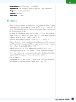 141
Arte
Arte: ilusão ou realidade?
Nome do filme: Matrix Revolution – Versão DVD
Protagonistas: Kenu Reeves / Laurence Fishburne/ Carrie-Anne Moss
Direção: The Wachowiski Brothers
Produção: Joel Silver
Tempo Aprox.: 129 min.
Imagens
Matrix, trilogia de Larry e Andy Wachowiski. Foto divulgação, 2003. Reprod.
Color 24,7 x 24,5 cm em papel. In: Revista Isto É nº 1753 – 07/05/2003, p.
80-81 (98 páginas) Reportagem: Reféns da Tecnologia. Darlene Mencione e
Lia Vasconcelos, p. 80-85.
Leonardo Da Vinci. Mona Lisa ou “La Gioconda”, 1503 – 6. Têmpera e óleo
s/ tela, 77 x 53 cm. Museu do Louvre, Paris. In: STRICKLAND, Carol. Arte
Comentada. Rio de Janeiro: Ediouro, 1999, p. 35.
Fernando Botero. Mona Lisa,1978. Óleo s/ tela, 187 x 166 cm. In:
Rubens Gershman. Lindonéia, a Gioconda dos Subúrbios, 1966. Museu de
Arte Moderna do Rio de Janeiro. Material: espelho, scothilite sobre madeira,
90cm x 90cm. Serigrafia, 50 x 50 cm, 1966. In:
Marcel Duchamp (1919-1964): Bigode e Barba de L.H.O.O.Q, 1941.
In: Catálogo Sonhando de Olhos Abertos – Dada e Surrealismo. Coleção
Vera e Arturo Schwaz do Museu de Israel, Jerusalém. De 8 de julho a 29 de
agosto, 2004. Museu Oscar Niemayer. Instituto Tomie Ohtake.
Pato ou Coelho?
In: GOMBRICH, E. H. Arte e Ilusão – Um estudo da psicologia da represen-
tação pictórica. São Paulo: Martins Fontes, 3ª ed, 1995, p. 5.
z
 