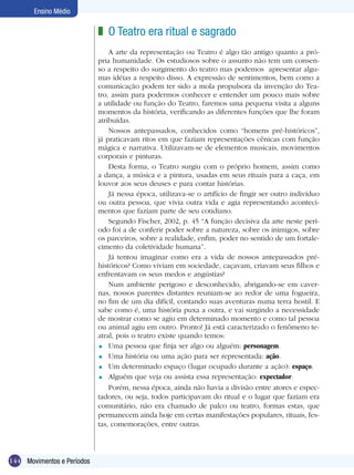 144
Ensino Médio
Movimentos e Períodos
O Teatro era ritual e sagrado
A arte da representação ou Teatro é algo tão antigo quanto a pró-
pria humanidade. Os estudiosos sobre o assunto não tem um consen-
so a respeito do surgimento do teatro mas podemos apresentar algu-
mas idéias a respeito disso. A expressão de sentimentos, bem como a
comunicação podem ter sido a mola propulsora da invenção do Tea-
tro, assim para podermos conhecer e entender um pouco mais sobre
a utilidade ou função do Teatro, faremos uma pequena visita a alguns
momentos da história, verificando as diferentes funções que lhe foram
atribuídas.
Nossos antepassados, conhecidos como “homens pré-históricos”,
já praticavam ritos em que faziam representações cênicas com função
mágica e narrativa. Utilizavam-se de elementos musicais, movimentos
corporais e pinturas.
Desta forma, o Teatro surgiu com o próprio homem, assim como
a dança, a música e a pintura, usadas em seus rituais para a caça, em
louvor aos seus deuses e para contar histórias.
Já nessa época, utilizava-se o artifício de fingir ser outro indivíduo
ou outra pessoa, que vivia outra vida e agia representando aconteci-
mentos que faziam parte de seu cotidiano.
Segundo Fischer, 2002, p. 45 “A função decisiva da arte neste perí-
odo foi a de conferir poder sobre a natureza, sobre os inimigos, sobre
os parceiros, sobre a realidade, enfim, poder no sentido de um fortale-
cimento da coletividade humana”.
Já tentou imaginar como era a vida de nossos antepassados pré-
históricos? Como viviam em sociedade, caçavam, criavam seus filhos e
enfrentavam os seus medos e angústias?
Num ambiente perigoso e desconhecido, abrigando-se em caver-
nas, nossos parentes distantes reuniam-se ao redor de uma fogueira,
no fim de um dia difícil, contando suas aventuras numa terra hostil. E
sabe como é, uma história puxa a outra, e vai surgindo a necessidade
de mostrar como se agiu em determinado momento e como tal pessoa
ou animal agiu em outro. Pronto! Já está caracterizado o fenômeno te-
atral, pois o teatro existe quando temos:
Uma pessoa que finja ser algo ou alguém: personagem.
Uma história ou uma ação para ser representada: ação.
Um determinado espaço (lugar ocupado durante a ação): espaço.
Alguém que veja ou assista essa representação: expectador.
Porém, nessa época, ainda não havia a divisão entre atores e espec-
tadores, ou seja, todos participavam do ritual e o lugar que faziam era
comunitário, não era chamado de palco ou teatro, formas estas, que
permanecem ainda hoje em certas manifestações populares, rituais, fes-
tas, comemorações, entre outras.
z
=
=
=
=
 