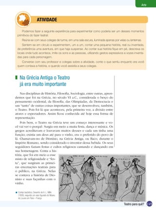 145
Arte
Teatro para quê?
Podemos fazer a seguinte experiência para experimentar como poderia ser um desses momentos
primitivos do fazer teatral:
Reúna-se com seus colegas de turma, em uma sala escura, iluminada apenas por velas ou lanternas.
Sentem-se em círculo e experimentem, um a um, contar uma pequena história, real ou inventada,
de preferência uma aventura, em que haja suspense. Ao contar sua história fique em pé, descreva os
locais onde tudo acontece, imite os sons e as pessoas, utilizando gestos expressivos e vozes inventa-
das para cada personagem.
Converse com seu professor e colegas sobre a atividade, conte o que sentiu enquanto era você
quem contava a história, e quando você assistia a seus colegas.
	 Atividade
Cortejo bacântico. Desenho de A. L. Millin
(1808), segundo um vaso figurado do Museu
do Louvre em Paris – França
<
Na Grécia Antiga o Teatro
já era muito importante
Nas disciplinas de História, Filosofia, Sociologia, entre outras, apren-
demos que foi na Grécia, no século VI a.C., considerada o berço do
pensamento ocidental, da filosofia, das Olimpíadas, da Democracia e
um “tanto” de outras coisas importantes, que se desenvolveu, também,
o Teatro. Pois foi lá que aconteceu, pela primeira vez, a divisão entre
atores e espectadores. Assim ficou conhecida até hoje essa forma de
representação.
Pois bem, o Teatro na Grécia teve um começo interessante e vo-
cê vai ver o porquê. Surgiu em meio a muita festa, dança e música. Os
gregos acreditavam e louvavam muitos deuses e cada um tinha uma
função; existia um deus até para o vinho, era o preferido do povo de
lá. Chamavam-no de Dionísio, na Grécia Antiga, ou Baco, durante o
Império Romano, sendo considerado o inventor dessa bebida. Os seus
seguidores faziam festas e cultos religiosos cantando e dançando em
sua homenagem. Conta a his-
tória, que foi em meio a esse
misto de religiosidade e “fes-
ta”, que surgiram as primei-
ras encenações teatrais para
o público, na Grécia. Nelas
se contava a história de Dio-
nísio e suas façanhas com o
vinho.
z
 