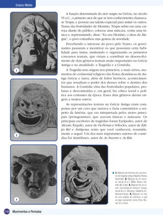 146
Ensino Médio
Movimentos e Períodos
A função determinada do ator surgiu na Grécia, no século
VI a.C., o primeiro ator de que se tem conhecimento chamava-
se Téspis, e possuía um talento especial para imitar os outros.
Numa das festividades de Dionísio, Téspis subiu em uma car-
roça diante do público, colocou uma máscara, vestiu uma tú-
nica e, representando, disse: “Eu sou Dionísio, o deus da Ale-
gria”, o povo estranhou mas gostou da novidade.
Percebendo o interesse do povo pelo Teatro, os gover-
nantes passaram a incentivar os que possuíam certa habi-
lidade para imitar, instituindo e organizando os primeiros
concursos teatrais, que viriam a contribuir no desenvolvi-
mento de dois gêneros teatrais muito importantes na Grécia
Antiga e na atualidade: a Tragédia e a Comédia.
A Tragédia tem origem nos primeiros, e mais sérios, mo-
mentos do cerimonial religioso das festas dionisíacas da An-
tiga Grécia e narra, além de feitos heróicos, acontecimen-
tos que ressaltam o poder dos deuses sobre o destino dos
humanos. A Comédia viria das festividades populares, pro-
fanas e descontraídas e, em geral, faz crítica social e polí-
tica aos costumes da época. Esses dois gêneros deram ori-
gem a muitos outros.
As representações teatrais na Grécia Antiga eram com-
postas por um coro que narrava e fazia comentários a res-
peito da história, que era interpretada pelos atores princi-
pais (protagonistas), que usavam túnicas e máscaras. Os
principais escritores de tragédias foram Eurípedes, autor de
Alceste; Ésquilo, autor de Os Persas e Sófocles, autor de Édi-
po Rei e Antígona, texto que você conhecerá, resumida-
mente a seguir. Um dos mais importantes autores de comé-
dias foi Aristófanes, autor de As Nuvens e As Rãs.
1. Máscara de mármore de uma hero-
ína da tragédia antiga (Nápoles, Museu
Nazionale). 2. Máscara de um escra-
vo, século III a.C. (Milão, Museu Tea-
trale alla Scala). 3. Máscara de um jo-
vem, encontrada em Samsun,Turquia,
século III a.C. (Munique, Staatliche An-
tikensammlung). 4. Máscara na mão
de uma estátua de mármore, a qual
se julga representar Ceres (Paris, Mu-
seu do Louvre).
<
1
2
3 4
 