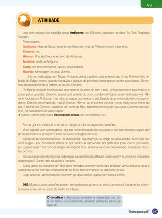 147
Arte
Teatro para quê?
Leia este resumo da tragédia grega Antígona, de Sófocles, baseado na obra “As Três Tragédias
Gregas”:
Personagens:
Antígona: filha de Édipo, sobrinha de Creonte, irmã de Polinice (morto) e Ismênia.
Creonte: rei.
Hêmon: filho de Creonte e noivo de Antígona.
Ismênia: irmã de Antígona.
Coro: sempre representa o povo, a sociedade.
Guarda: Mensageiro e cego vidente.
Numa madrugada, em Tebas, Antígona deixa o palácio para enterrar seu irmão Polinice, filho re-
belde de Édipo, morto quando conduzia o ataque de príncipes estrangeiros contra sua cidade. Ele es-
tava desobedecendo a ordem de seu tio Creonte.
“Antígona convida Ismênia para acompanhá-la, mas ela tem medo. Antígona enterra seu irmão e é
presa pelos guardas. Creonte, apesar dos apelos do coro, condena Antígona a ser enterrada viva. Hê-
mon implora por Antígona, mas não consegue convencer o pai. Depois da premonição de um cego vi-
dente, Creonte se arrepende, mas já é tarde. Hêmon ao encontrar a noiva morta, mata-se na frente do
pai. A mulher de Creonte, sabendo da morte do filho, também termina com sua vida. Creonte fica sozi-
nho, no desespero de suas culpas”.
(ALMEIDA, Guilherme; VIEIRA, Trajano. Três tragédias gregas. São Paulo: Perspectiva, 1997).
Forme grupos e discuta com seus colegas sobre as seguintes questões:
Você alguma vez desobedeceu alguma recomendação de seus pais e por isso recebeu algum tipo
de repreensão ou punição? Conte aos seus colegas como foi.
A respeito do que fez Ismênia, no texto acima, algum amigo ou amiga seu não aceitou fazer algo que
você sugeriu, por considerar errado ou por medo da repreensão por parte dos pais, como, por exem-
plo, gazear aulas? Como você reagiu? A amizade ficou abalada ou você compreendeu a situação? Con-
te como foi.
Os seus pais são rígidos nas cobranças e punições de atitudes como essa? ou você se considera
responsável? Conte uma situação a respeito.
Cada grupo irá escolher um dos fatos narrados anteriormente para preparar uma pequena cena e
apresentá-la aos demais, dramatizando os fatos transformando-os em ação cênica.
Logo após as apresentações retomem as discussões, agora com toda a turma.
OBS: Muitas outras questões podem ser analisadas a partir do texto, portanto é fundamental a leitu-
ra desse e de outros textos de teatro na íntegra.
<
	 atividade
Dramatizar é utilizar os recursos teatrais de representação para con-
tar uma história, um acontecimento, demonstrar sentimentos, sonhos, de-
sejos, etc.
 