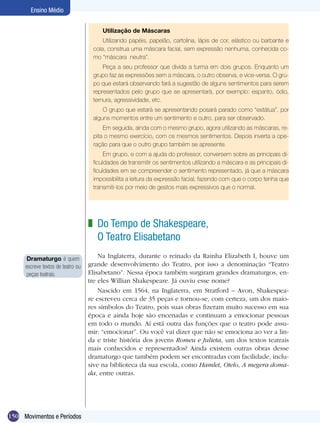 150
Ensino Médio
Movimentos e Períodos
Do Tempo de Shakespeare,
O Teatro Elisabetano
Na Inglaterra, durante o reinado da Rainha Elizabeth I, houve um
grande desenvolvimento do Teatro, por isso a denominação “Teatro
Elisabetano”. Nessa época também surgiram grandes dramaturgos, en-
tre eles Willian Shakespeare. Já ouviu esse nome?
Nascido em 1564, na Inglaterra, em Stratford – Avon, Shakespea-
re escreveu cerca de 35 peças e tornou-se, com certeza, um dos maio-
res símbolos do Teatro, pois suas obras fizeram muito sucesso em sua
época e ainda hoje são encenadas e continuam a emocionar pessoas
em todo o mundo. Aí está outra das funções que o teatro pode assu-
mir: “emocionar”. Ou você vai dizer que não se emociona ao ver a lin-
da e triste história dos jovens Romeu e Julieta, um dos textos teatrais
mais conhecidos e representados? Ainda existem outras obras desse
dramaturgo que também podem ser encontradas com facilidade, inclu-
sive na biblioteca da sua escola, como Hamlet, Otelo, A megera doma-
da, entre outras.
z
Dramaturgo é quem
escreve textos de teatro ou
peças teatrais.
Utilização de Máscaras
Utilizando papéis, papelão, cartolina, lápis de cor, elástico ou barbante e
cola, construa uma máscara facial, sem expressão nenhuma, conhecida co-
mo “máscara neutra”.
Peça a seu professor que divida a turma em dois grupos. Enquanto um
grupo faz as expressões sem a máscara, o outro observa, e vice-versa. O gru-
po que estará observando fará a sugestão de alguns sentimentos para serem
representados pelo grupo que se apresentará, por exemplo: espanto, ódio,
ternura, agressividade, etc.
O grupo que estará se apresentando posará parado como “estátua”, por
alguns momentos entre um sentimento e outro, para ser observado.
Em seguida, ainda com o mesmo grupo, agora utilizando as máscaras, re-
pita o mesmo exercício, com os mesmos sentimentos. Depois inverta a ope-
ração para que o outro grupo também se apresente.
Em grupo, e com a ajuda do professor, conversem sobre as principais di-
ficuldades de transmitir os sentimentos utilizando a máscara e as principais di-
ficuldades em se compreender o sentimento representado, já que a máscara
impossibilita a leitura da expressão facial, fazendo com que o corpo tenha que
transmiti-los por meio de gestos mais expressivos que o normal.
 